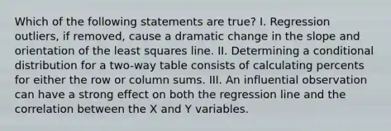 Which of the following statements are true? I. Regression outliers, if removed, cause a dramatic change in the slope and orientation of the least squares line. II. Determining a conditional distribution for a two-way table consists of calculating percents for either the row or column sums. III. An influential observation can have a strong effect on both the regression line and the correlation between the X and Y variables.