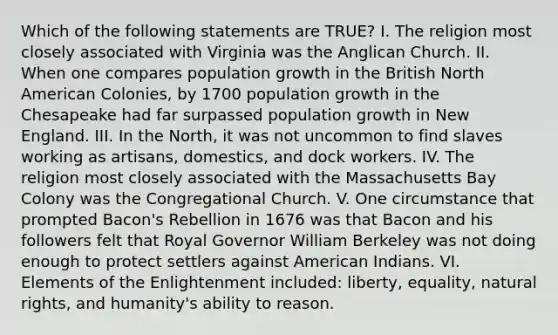 Which of the following statements are TRUE? I. The religion most closely associated with Virginia was the Anglican Church. II. When one compares population growth in the British North American Colonies, by 1700 population growth in the Chesapeake had far surpassed population growth in New England. III. In the North, it was not uncommon to find slaves working as artisans, domestics, and dock workers. IV. The religion most closely associated with the Massachusetts Bay Colony was the Congregational Church. V. One circumstance that prompted Bacon's Rebellion in 1676 was that Bacon and his followers felt that Royal Governor William Berkeley was not doing enough to protect settlers against American Indians. VI. Elements of the Enlightenment included: liberty, equality, natural rights, and humanity's ability to reason.