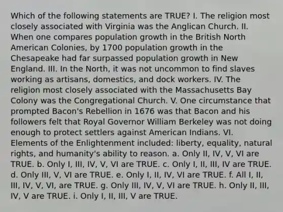 Which of the following statements are TRUE? I. The religion most closely associated with Virginia was the Anglican Church. II. When one compares population growth in the British North American Colonies, by 1700 population growth in the Chesapeake had far surpassed population growth in New England. III. In the North, it was not uncommon to find slaves working as artisans, domestics, and dock workers. IV. The religion most closely associated with the Massachusetts Bay Colony was the Congregational Church. V. One circumstance that prompted Bacon's Rebellion in 1676 was that Bacon and his followers felt that Royal Governor William Berkeley was not doing enough to protect settlers against American Indians. VI. Elements of the Enlightenment included: liberty, equality, natural rights, and humanity's ability to reason. a. Only II, IV, V, VI are TRUE. b. Only I, III, IV, V, VI are TRUE. c. Only I, II, III, IV are TRUE. d. Only III, V, VI are TRUE. e. Only I, II, IV, VI are TRUE. f. All I, II, III, IV, V, VI, are TRUE. g. Only III, IV, V, VI are TRUE. h. Only II, III, IV, V are TRUE. i. Only I, II, III, V are TRUE.