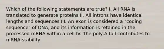 Which of the following statements are true? I. All RNA is translated to generate proteins II. All introns have identical lengths and sequences III. An exon is considered a "coding sequence" of DNA, and its information is retained in the processed mRNA within a cell IV. The poly-A tail contributes to mRNA stability