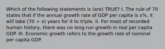 Which of the following statements is (are) TRUE? I. The rule of 70 states that if the annual growth rate of GDP per capita is x%, it will take (70 ÷ x) years for it to triple. II. For most of recorded human history, there was no long-run growth in real per capita GDP. III. Economic growth refers to the growth rate of nominal per capita GDP.