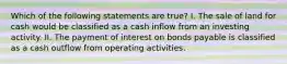 Which of the following statements are true? I. The sale of land for cash would be classified as a cash inflow from an investing activity. II. The payment of interest on bonds payable is classified as a cash outflow from operating activities.