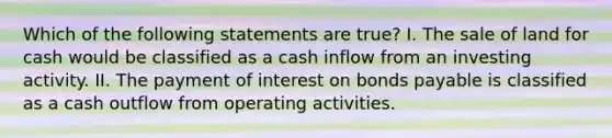 Which of the following statements are true? I. The sale of land for cash would be classified as a cash inflow from an investing activity. II. The payment of interest on bonds payable is classified as a cash outflow from operating activities.