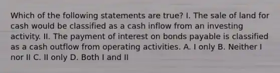 Which of the following statements are true? I. The sale of land for cash would be classified as a cash inflow from an investing activity. II. The payment of interest on <a href='https://www.questionai.com/knowledge/kvHJpN4vyZ-bonds-payable' class='anchor-knowledge'>bonds payable</a> is classified as a cash outflow from operating activities. A. I only B. Neither I nor II C. II only D. Both I and II