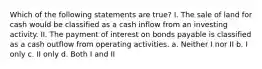 Which of the following statements are true? I. The sale of land for cash would be classified as a cash inflow from an investing activity. II. The payment of interest on bonds payable is classified as a cash outflow from operating activities. a. Neither I nor II b. I only c. II only d. Both I and II