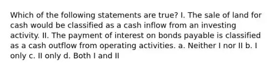 Which of the following statements are true? I. The sale of land for cash would be classified as a cash inflow from an investing activity. II. The payment of interest on bonds payable is classified as a cash outflow from operating activities. a. Neither I nor II b. I only c. II only d. Both I and II