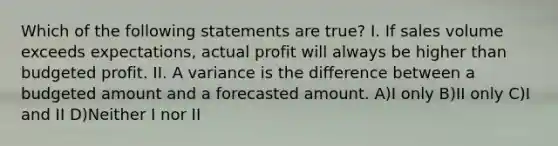 Which of the following statements are true? I. If sales volume exceeds expectations, actual profit will always be higher than budgeted profit. II. A variance is the difference between a budgeted amount and a forecasted amount. A)I only B)II only C)I and II D)Neither I nor II