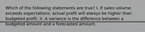 Which of the following statements are true? I. If sales volume exceeds expectations, actual profit will always be higher than budgeted profit. II. A variance is the difference between a budgeted amount and a forecasted amount.