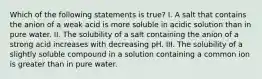 Which of the following statements is true? I. A salt that contains the anion of a weak acid is more soluble in acidic solution than in pure water. II. The solubility of a salt containing the anion of a strong acid increases with decreasing pH. III. The solubility of a slightly soluble compound in a solution containing a common ion is greater than in pure water.