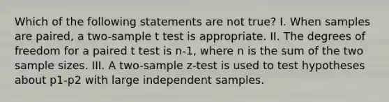 Which of the following statements are not true? I. When samples are paired, a two-sample t test is appropriate. II. The degrees of freedom for a paired t test is n-1, where n is the sum of the two sample sizes. III. A two-sample z-test is used to test hypotheses about p1-p2 with large independent samples.