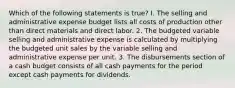 Which of the following statements is true? I. The selling and administrative expense budget lists all costs of production other than direct materials and direct labor. 2. The budgeted variable selling and administrative expense is calculated by multiplying the budgeted unit sales by the variable selling and administrative expense per unit. 3. The disbursements section of a cash budget consists of all cash payments for the period except cash payments for dividends.