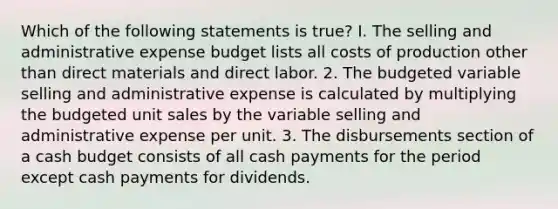 Which of the following statements is true? I. The selling and administrative expense budget lists all costs of production other than direct materials and direct labor. 2. The budgeted variable selling and administrative expense is calculated by multiplying the budgeted unit sales by the variable selling and administrative expense per unit. 3. The disbursements section of a cash budget consists of all cash payments for the period except cash payments for dividends.