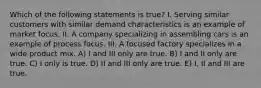 Which of the following statements is true? I. Serving similar customers with similar demand characteristics is an example of market focus. II. A company specializing in assembling cars is an example of process focus. III. A focused factory specializes in a wide product mix. A) I and III only are true. B) I and II only are true. C) I only is true. D) II and III only are true. E) I, II and III are true.