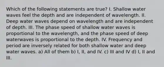 Which of the following statements are true? I. Shallow water waves feel the depth and are independent of wavelength. II. Deep water waves depend on wavelength and are independent of depth. III. The phase speed of shallow water waves is proportional to the wavelength, and the phase speed of deep waterwaves is proportional to the depth. IV. Frequency and period are inversely related for both shallow water and deep water waves. a) All of them b) I, II, and IV. c) III and IV d) I, II and III.