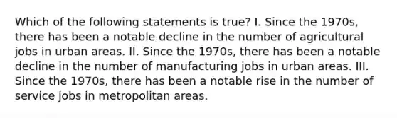 Which of the following statements is true? I. Since the 1970s, there has been a notable decline in the number of agricultural jobs in urban areas. II. Since the 1970s, there has been a notable decline in the number of manufacturing jobs in urban areas. III. Since the 1970s, there has been a notable rise in the number of service jobs in metropolitan areas.