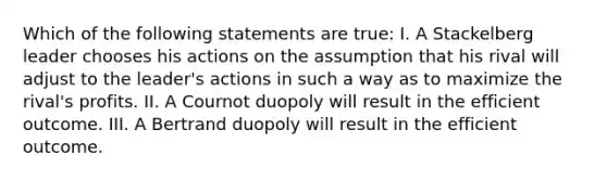 Which of the following statements are true: I. A Stackelberg leader chooses his actions on the assumption that his rival will adjust to the leader's actions in such a way as to maximize the rival's profits. II. A Cournot duopoly will result in the efficient outcome. III. A Bertrand duopoly will result in the efficient outcome.