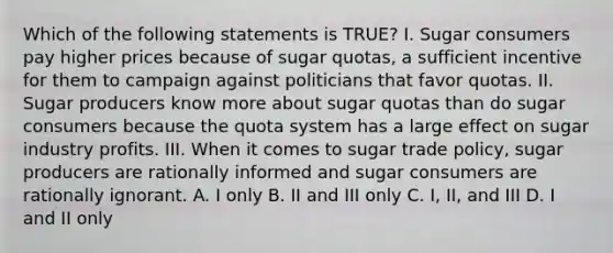 Which of the following statements is TRUE? I. Sugar consumers pay higher prices because of sugar quotas, a sufficient incentive for them to campaign against politicians that favor quotas. II. Sugar producers know more about sugar quotas than do sugar consumers because the quota system has a large effect on sugar industry profits. III. When it comes to sugar trade policy, sugar producers are rationally informed and sugar consumers are rationally ignorant. A. I only B. II and III only C. I, II, and III D. I and II only