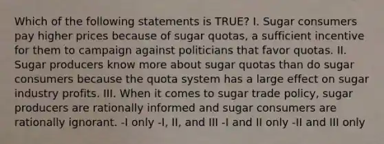 Which of the following statements is TRUE? I. Sugar consumers pay higher prices because of sugar quotas, a sufficient incentive for them to campaign against politicians that favor quotas. II. Sugar producers know more about sugar quotas than do sugar consumers because the quota system has a large effect on sugar industry profits. III. When it comes to sugar trade policy, sugar producers are rationally informed and sugar consumers are rationally ignorant. -I only -I, II, and III -I and II only -II and III only