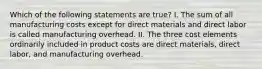 Which of the following statements are true? I. The sum of all manufacturing costs except for direct materials and direct labor is called manufacturing overhead. II. The three cost elements ordinarily included in product costs are direct materials, direct labor, and manufacturing overhead.