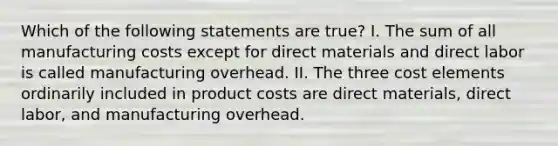 Which of the following statements are true? I. The sum of all manufacturing costs except for direct materials and direct labor is called manufacturing overhead. II. The three cost elements ordinarily included in product costs are direct materials, direct labor, and manufacturing overhead.