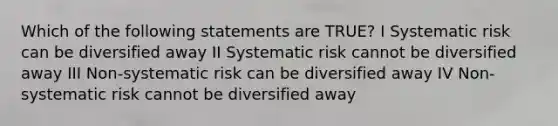 Which of the following statements are TRUE? I Systematic risk can be diversified away II Systematic risk cannot be diversified away III Non-systematic risk can be diversified away IV Non-systematic risk cannot be diversified away