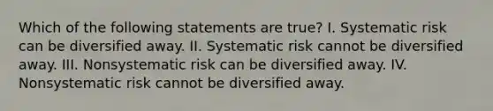 Which of the following statements are true? I. Systematic risk can be diversified away. II. Systematic risk cannot be diversified away. III. Nonsystematic risk can be diversified away. IV. Nonsystematic risk cannot be diversified away.