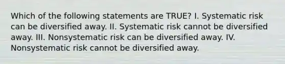 Which of the following statements are TRUE? I. Systematic risk can be diversified away. II. Systematic risk cannot be diversified away. III. Nonsystematic risk can be diversified away. IV. Nonsystematic risk cannot be diversified away.