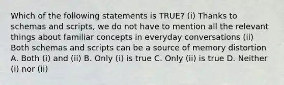 Which of the following statements is TRUE? (i) Thanks to schemas and scripts, we do not have to mention all the relevant things about familiar concepts in everyday conversations (ii) Both schemas and scripts can be a source of memory distortion A. Both (i) and (ii) B. Only (i) is true C. Only (ii) is true D. Neither (i) nor (ii)