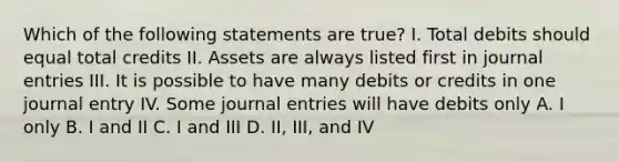 Which of the following statements are true? I. Total debits should equal total credits II. Assets are always listed first in journal entries III. It is possible to have many debits or credits in one journal entry IV. Some journal entries will have debits only A. I only B. I and II C. I and III D. II, III, and IV