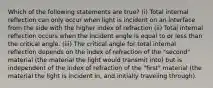 Which of the following statements are true? (i) Total internal reflection can only occur when light is incident on an interface from the side with the higher index of refraction (ii) Total internal reflection occurs when the incident angle is equal to or less than the critical angle. (iii) The critical angle for total internal reflection depends on the index of refraction of the "second" material (the material the light would transmit into) but is independent of the index of refraction of the "first" material (the material the light is incident in, and initially traveling through).