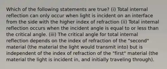 Which of the following statements are true? (i) Total internal reflection can only occur when light is incident on an interface from the side with the higher index of refraction (ii) Total internal reflection occurs when the incident angle is equal to or less than the critical angle. (iii) The critical angle for total internal reflection depends on the index of refraction of the "second" material (the material the light would transmit into) but is independent of the index of refraction of the "first" material (the material the light is incident in, and initially traveling through).