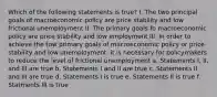 Which of the following statements is true? I. The two principal goals of macroeconomic policy are price stability and low frictional unemployment II. The primary goals fo macroeconomic policy are price stability and low employment III. In order to achieve the tow primary goals of macroeconomic policy or price stability and low unemployment, it is necessary for policymakers to reduce the level of frictional unemployment a. Statements I, II, and III are true b. Statements I and II are true c. Statements II and III are true d. Statements I is true e. Statements II is true f. Statments III is true