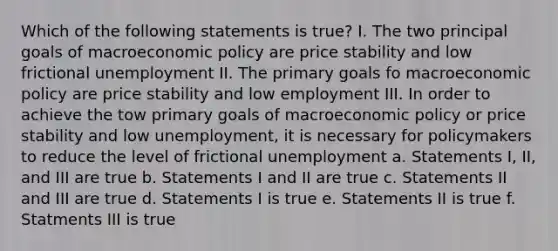 Which of the following statements is true? I. The two principal goals of macro<a href='https://www.questionai.com/knowledge/kWbX8L76Bu-economic-policy' class='anchor-knowledge'>economic policy</a> are price stability and low frictional unemployment II. The primary goals fo macroeconomic policy are price stability and low employment III. In order to achieve the tow primary goals of macroeconomic policy or price stability and low unemployment, it is necessary for policymakers to reduce the level of frictional unemployment a. Statements I, II, and III are true b. Statements I and II are true c. Statements II and III are true d. Statements I is true e. Statements II is true f. Statments III is true