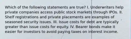 Which of the following statements are true? I. Underwriters help private companies access public stock markets through IPOs. II. Shelf registrations and private placements are examples of seasoned security issues. III. Issue costs for debt are typically greater than issue costs for equity. IV. Bearer bonds make it easier for investors to avoid paying taxes on interest income.