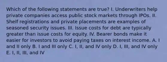 Which of the following statements are true? I. Underwriters help private companies access public stock markets through IPOs. II. Shelf registrations and private placements are examples of seasoned security issues. III. Issue costs for debt are typically <a href='https://www.questionai.com/knowledge/ktgHnBD4o3-greater-than' class='anchor-knowledge'>greater than</a> issue costs for equity. IV. Bearer bonds make it easier for investors to avoid paying taxes on interest income. A. I and II only B. I and III only C. I, II, and IV only D. I, III, and IV only E. I, II, III, and IV