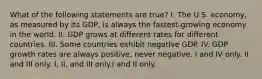 What of the following statements are true? I. The U.S. economy, as measured by its GDP, is always the fastest-growing economy in the world. II. GDP grows at different rates for different countries. III. Some countries exhibit negative GDP. IV. GDP growth rates are always positive, never negative. I and IV only. II and III only. I, II, and III only.I and II only.