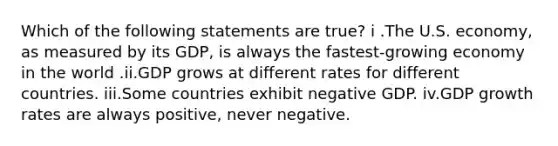 Which of the following statements are true? i .The U.S. economy, as measured by its GDP, is always the fastest-growing economy in the world .ii.GDP grows at different rates for different countries. iii.Some countries exhibit negative GDP. iv.GDP growth rates are always positive, never negative.