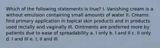 Which of the following statements is true? I. Vanishing cream is a without emulsion containing small amounts of water II. Creams find primary application in topical skin products and in products used rectally and vaginally III. Ointments are preferred more by patients due to ease of spreadability a. I only b. I and II c. II only d. I and III e. I, II and III