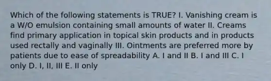 Which of the following statements is TRUE? I. Vanishing cream is a W/O emulsion containing small amounts of water II. Creams find primary application in topical skin products and in products used rectally and vaginally III. Ointments are preferred more by patients due to ease of spreadability A. I and II B. I and III C. I only D. I, II, III E. II only