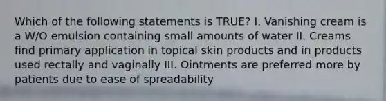 Which of the following statements is TRUE? I. Vanishing cream is a W/O emulsion containing small amounts of water II. Creams find primary application in topical skin products and in products used rectally and vaginally III. Ointments are preferred more by patients due to ease of spreadability