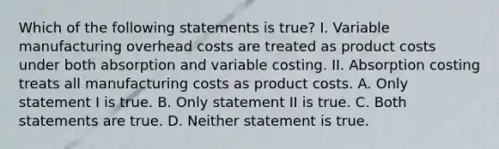 Which of the following statements is true? I. Variable manufacturing overhead costs are treated as product costs under both absorption and variable costing. II. Absorption costing treats all manufacturing costs as product costs. A. Only statement I is true. B. Only statement II is true. C. Both statements are true. D. Neither statement is true.