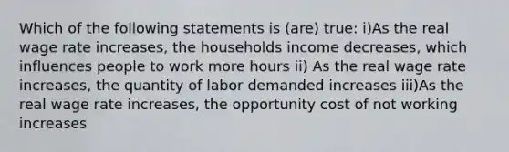 Which of the following statements is (are) true: i)As the real wage rate increases, the households income decreases, which influences people to work more hours ii) As the real wage rate increases, the quantity of labor demanded increases iii)As the real wage rate increases, the opportunity cost of not working increases