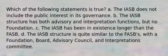 Which of the following statements is true? a. The IASB does not include the public interest in its governance. b. The IASB structure has both advisory and interpretation functions, but no Foundation. c. The IASB has been in existence longer than the FASB. d. The IASB structure is quite similar to the FASB's, with a Foundation, Board, Advisory Council, and Interpretations committee.