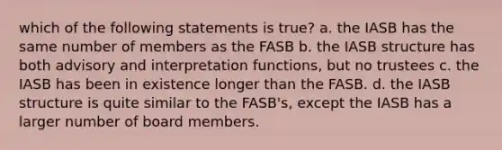 which of the following statements is true? a. the IASB has the same number of members as the FASB b. the IASB structure has both advisory and interpretation functions, but no trustees c. the IASB has been in existence longer than the FASB. d. the IASB structure is quite similar to the FASB's, except the IASB has a larger number of board members.