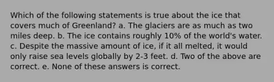 Which of the following statements is true about the ice that covers much of Greenland? a. The glaciers are as much as two miles deep. b. The ice contains roughly 10% of the world's water. c. Despite the massive amount of ice, if it all melted, it would only raise sea levels globally by 2-3 feet. d. Two of the above are correct. e. None of these answers is correct.