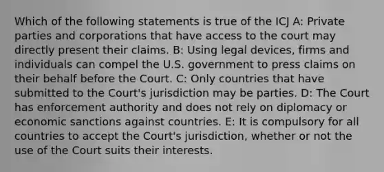 Which of the following statements is true of the ICJ A: Private parties and corporations that have access to the court may directly present their claims. B: Using legal devices, firms and individuals can compel the U.S. government to press claims on their behalf before the Court. C: Only countries that have submitted to the Court's jurisdiction may be parties. D: The Court has enforcement authority and does not rely on diplomacy or economic sanctions against countries. E: It is compulsory for all countries to accept the Court's jurisdiction, whether or not the use of the Court suits their interests.