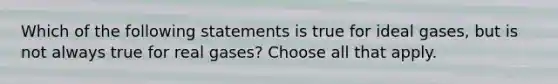 Which of the following statements is true for ideal gases, but is not always true for real gases? Choose all that apply.