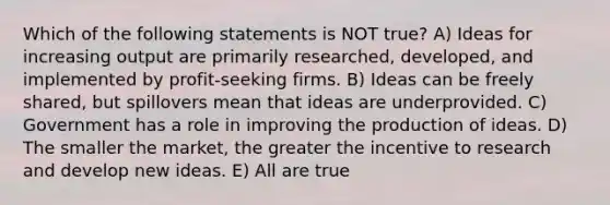 Which of the following statements is NOT true? A) Ideas for increasing output are primarily researched, developed, and implemented by profit-seeking firms. B) Ideas can be freely shared, but spillovers mean that ideas are underprovided. C) Government has a role in improving the production of ideas. D) The smaller the market, the greater the incentive to research and develop new ideas. E) All are true