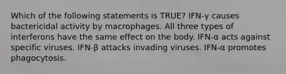 Which of the following statements is TRUE? IFN-γ causes bactericidal activity by macrophages. All three types of interferons have the same effect on the body. IFN-α acts against specific viruses. IFN-β attacks invading viruses. IFN-α promotes phagocytosis.