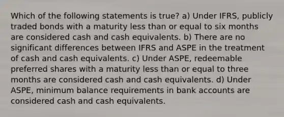 Which of the following statements is true? a) Under IFRS, publicly traded bonds with a maturity less than or equal to six months are considered cash and cash equivalents. b) There are no significant differences between IFRS and ASPE in the treatment of cash and cash equivalents. c) Under ASPE, redeemable preferred shares with a maturity less than or equal to three months are considered cash and cash equivalents. d) Under ASPE, minimum balance requirements in bank accounts are considered cash and cash equivalents.